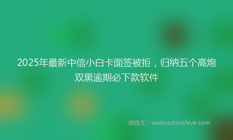 2025年最新中信小白卡面签被拒，归纳五个高炮双黑逾期必下款软件