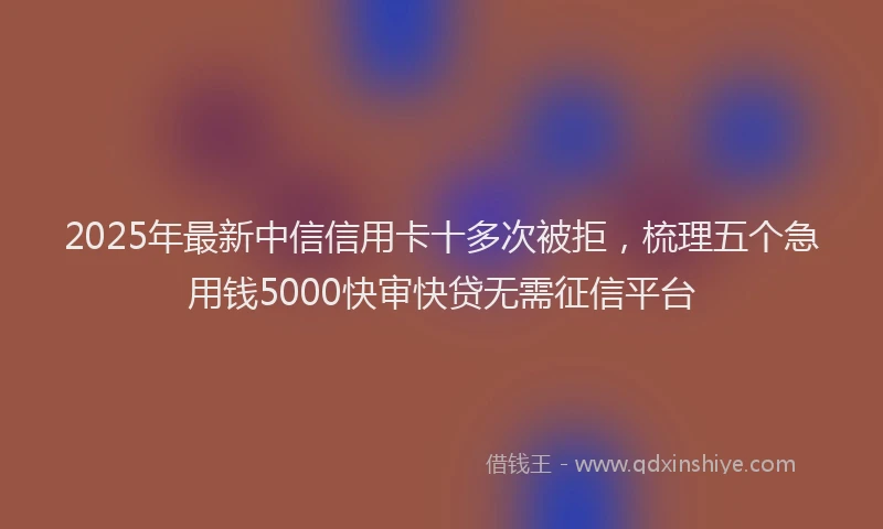 2025年最新中信信用卡十多次被拒，梳理五个急用钱5000快审快贷无需征信平台