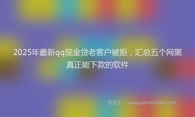 2025年最新qq现金贷老客户被拒，汇总五个网黑真正能下款的软件