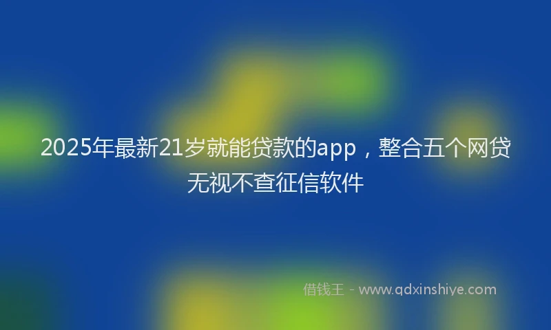 2025年最新21岁就能贷款的app，整合五个网贷无视不查征信软件