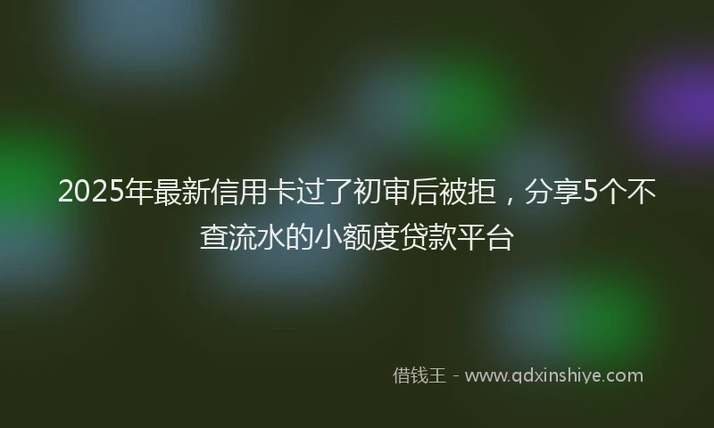 2025年最新信用卡过了初审后被拒，分享5个不查流水的小额度贷款平台