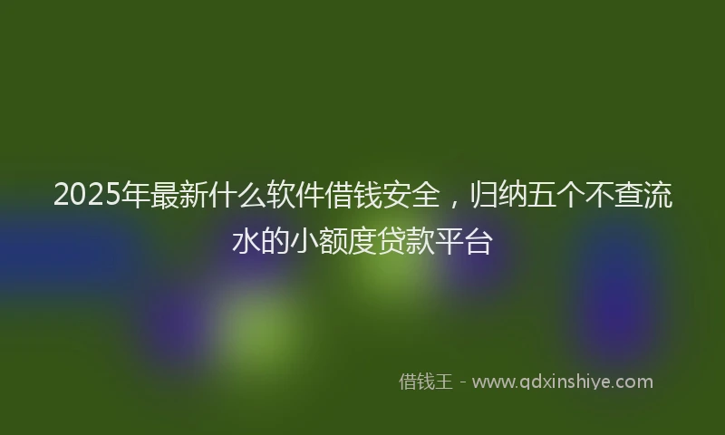 2025年最新什么软件借钱安全，归纳五个不查流水的小额度贷款平台