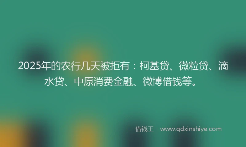 2025年的农行几天被拒有：柯基贷、微粒贷、滴水贷、中原消费金融、微博借钱等。