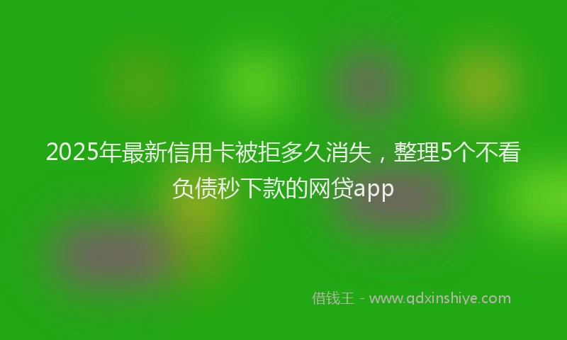 2025年最新信用卡被拒多久消失，整理5个不看负债秒下款的网贷app