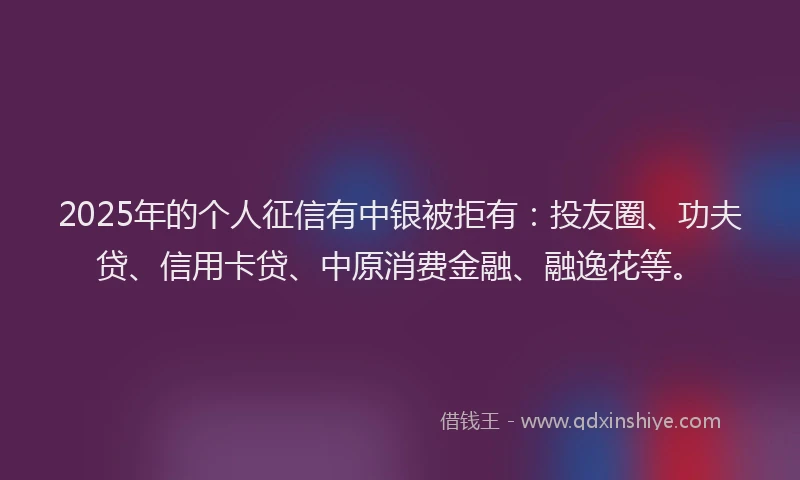 2025年的个人征信有中银被拒有：投友圈、功夫贷、信用卡贷、中原消费金融、融逸花等。