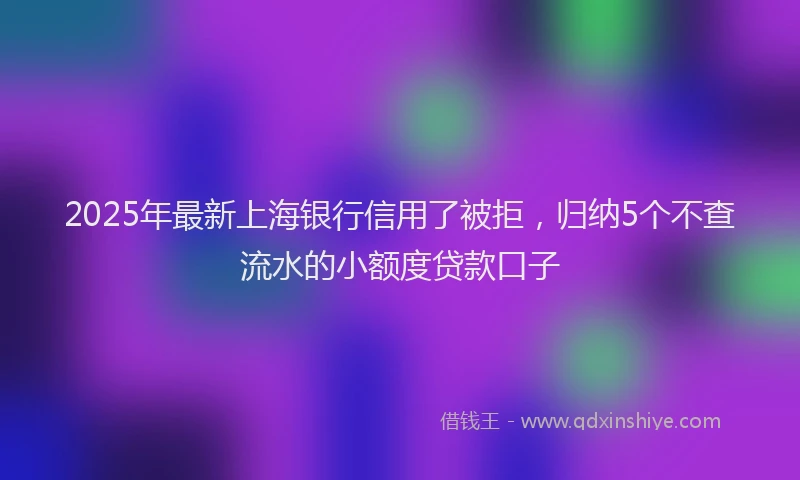 2025年最新上海银行信用了被拒，归纳5个不查流水的小额度贷款口子