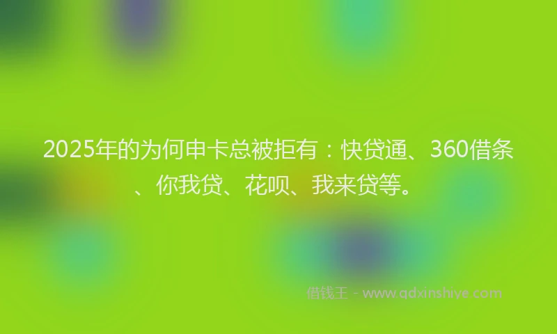 2025年的为何申卡总被拒有：快贷通、360借条、你我贷、花呗、我来贷等。