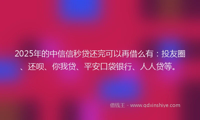2025年的中信信秒贷还完可以再借么有：投友圈、还呗、你我贷、平安口袋银行、人人贷等。