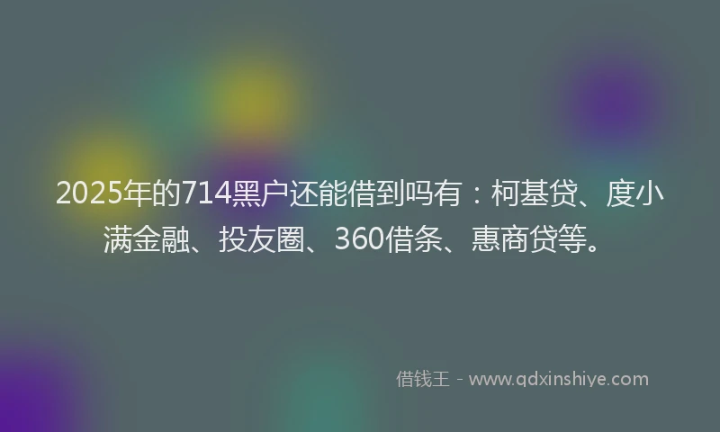 2025年的714黑户还能借到吗有：柯基贷、度小满金融、投友圈、360借条、惠商贷等。