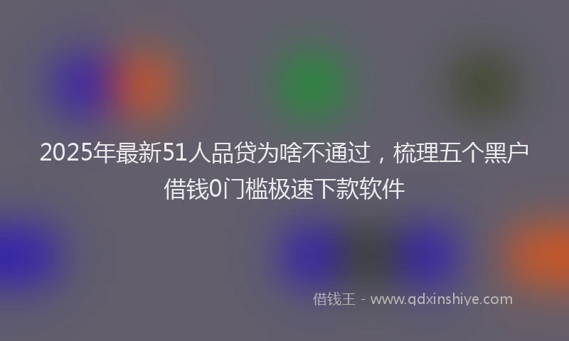 2025年最新51人品贷为啥不通过，梳理五个黑户借钱0门槛极速下款软件