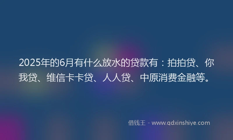 2025年的6月有什么放水的贷款有：拍拍贷、你我贷、维信卡卡贷、人人贷、中原消费金融等。