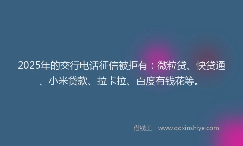 2025年的交行电话征信被拒有：微粒贷、快贷通、小米贷款、拉卡拉、百度有钱花等。