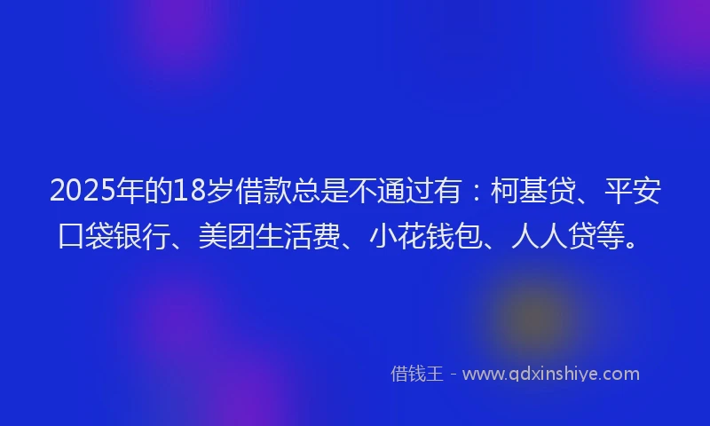2025年的18岁借款总是不通过有：柯基贷、平安口袋银行、美团生活费、小花钱包、人人贷等。