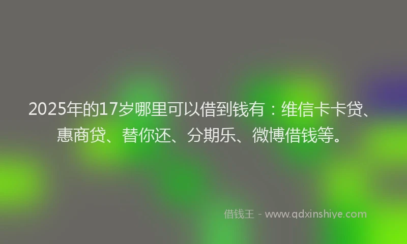 2025年的17岁哪里可以借到钱有：维信卡卡贷、惠商贷、替你还、分期乐、微博借钱等。