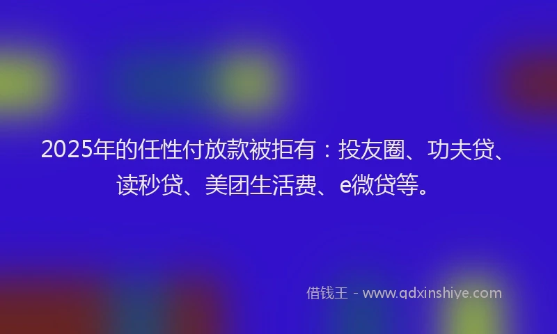2025年的任性付放款被拒有：投友圈、功夫贷、读秒贷、美团生活费、e微贷等。