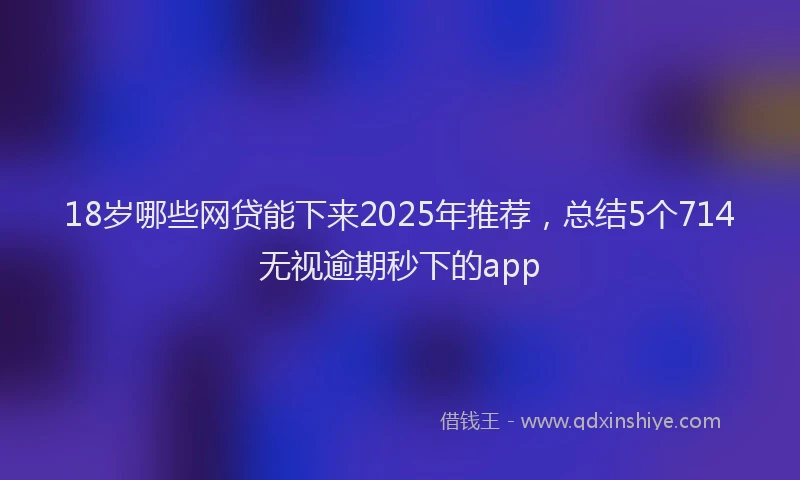 18岁哪些网贷能下来2025年推荐，总结5个714无视逾期秒下的app