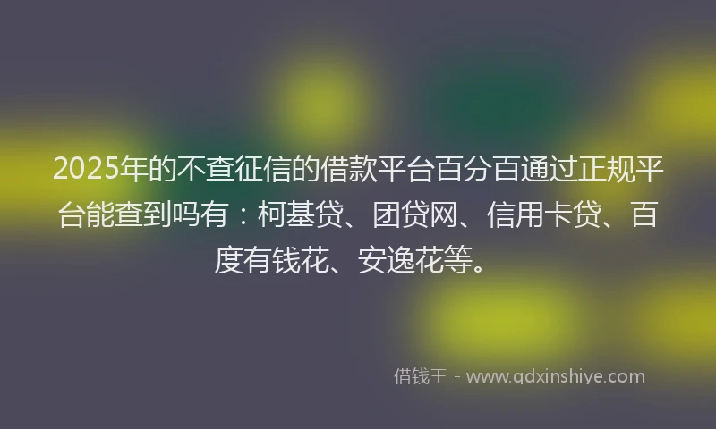 2025年的不查征信的借款平台百分百通过正规平台能查到吗有：柯基贷、团贷网、信用卡贷、百度有钱花、安逸花等。