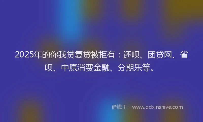 2025年的你我贷复贷被拒有：还呗、团贷网、省呗、中原消费金融、分期乐等。