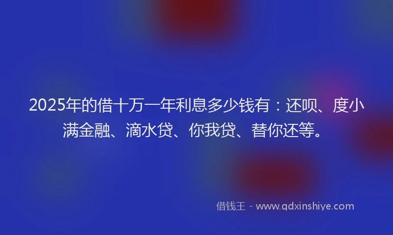 2025年的借十万一年利息多少钱有：还呗、度小满金融、滴水贷、你我贷、替你还等。