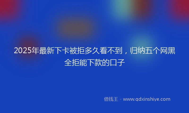 2025年最新下卡被拒多久看不到，归纳五个网黑全拒能下款的口子
