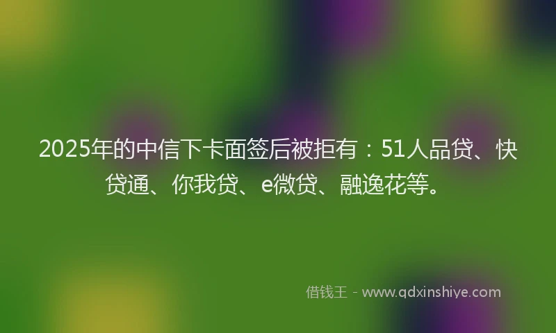 2025年的中信下卡面签后被拒有：51人品贷、快贷通、你我贷、e微贷、融逸花等。