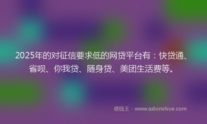 2025年的对征信要求低的网贷平台有：快贷通、省呗、你我贷、随身贷、美团生活费等。