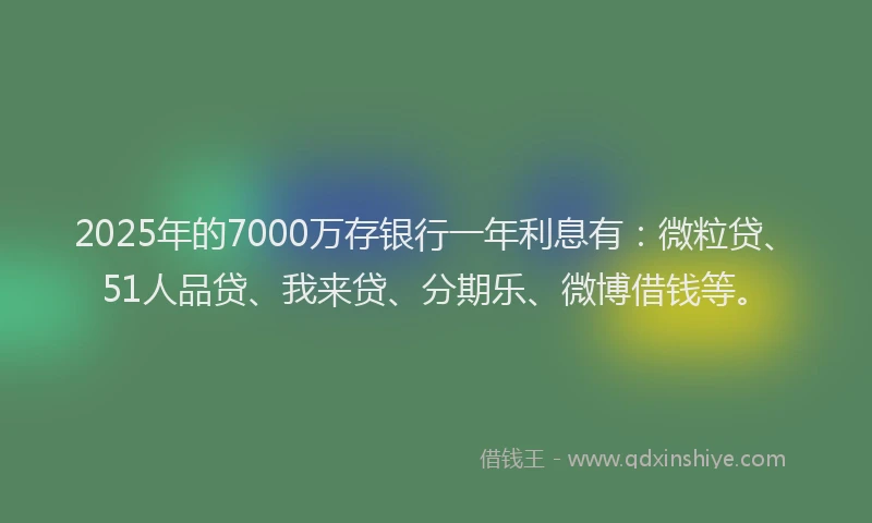 2025年的7000万存银行一年利息有：微粒贷、51人品贷、我来贷、分期乐、微博借钱等。