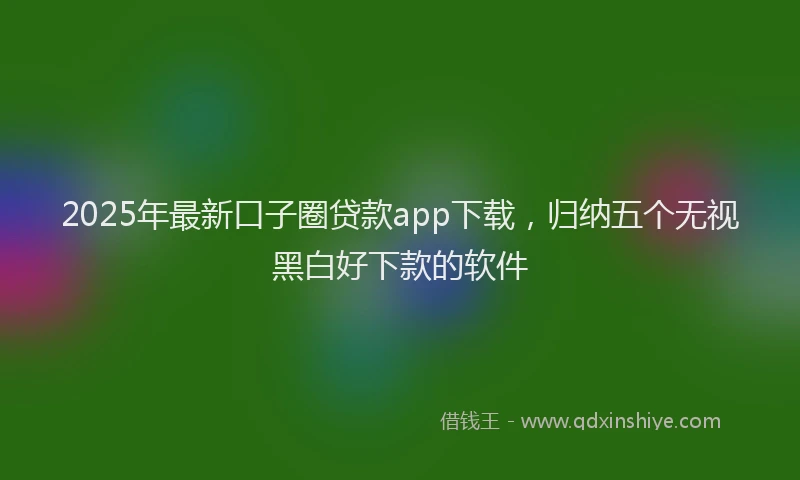 2025年最新口子圈贷款app下载，归纳五个无视黑白好下款的软件
