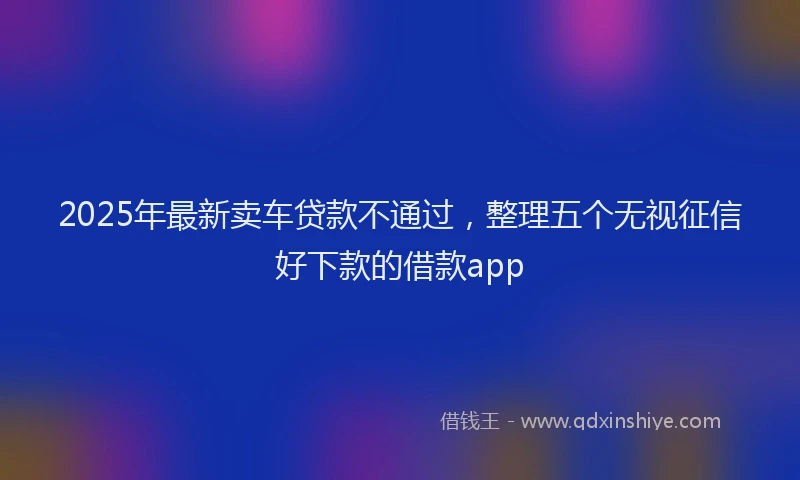 2025年最新卖车贷款不通过，整理五个无视征信好下款的借款app