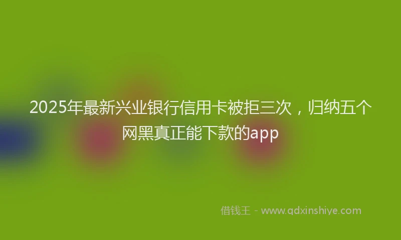2025年最新兴业银行信用卡被拒三次，归纳五个网黑真正能下款的app