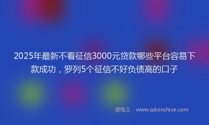 2025年最新不看征信3000元贷款哪些平台容易下款成功，罗列5个征信不好负债高的口子