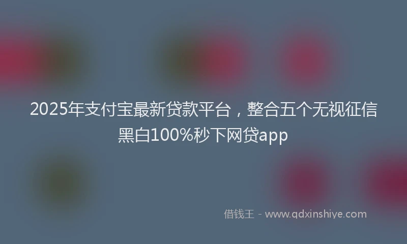 2025年支付宝最新贷款平台，整合五个无视征信黑白100%秒下网贷app
