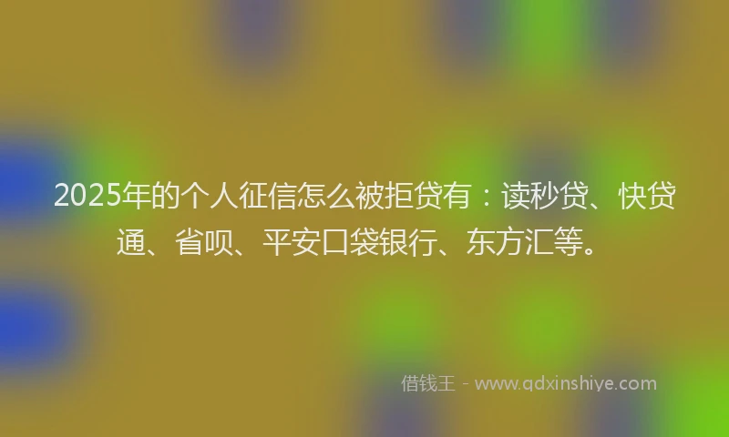 2025年的个人征信怎么被拒贷有：读秒贷、快贷通、省呗、平安口袋银行、东方汇等。