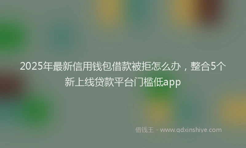 2025年最新信用钱包借款被拒怎么办，整合5个新上线贷款平台门槛低app