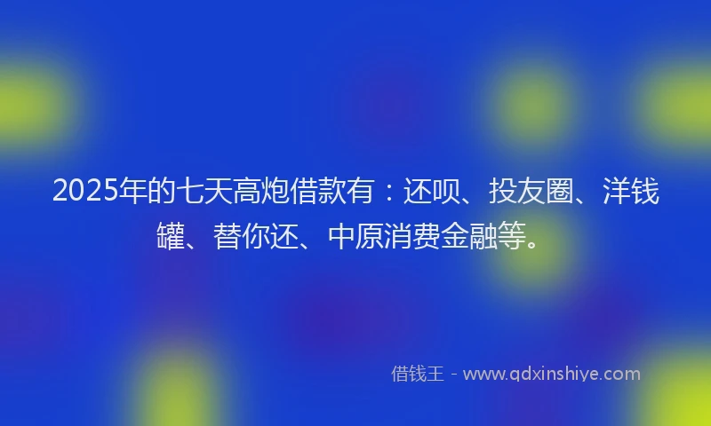 2025年的七天高炮借款有：还呗、投友圈、洋钱罐、替你还、中原消费金融等。