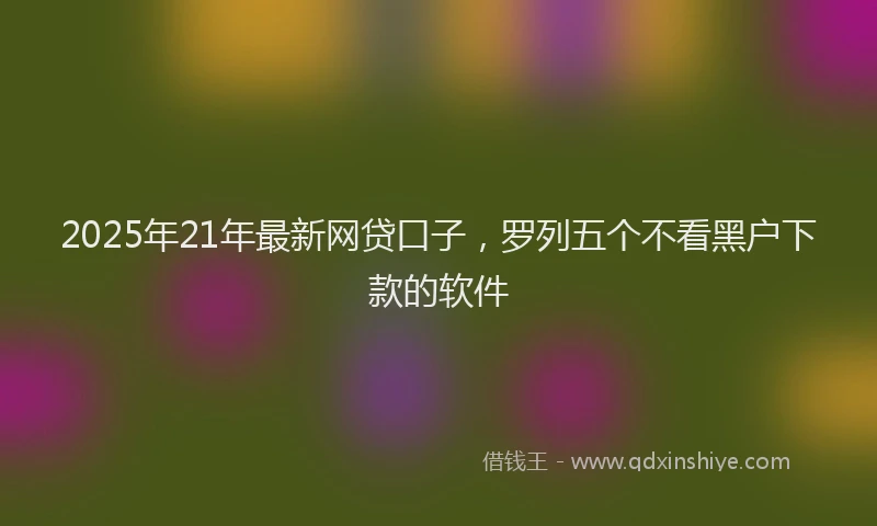2025年21年最新网贷口子，罗列五个不看黑户下款的软件