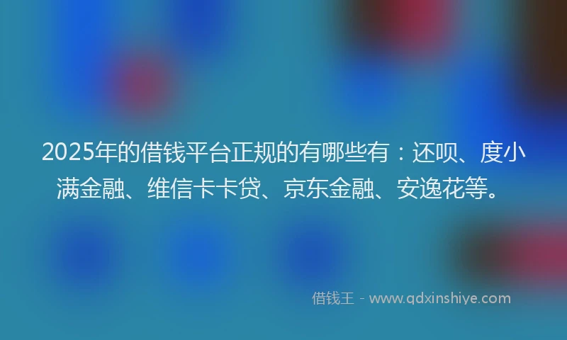 2025年的借钱平台正规的有哪些有：还呗、度小满金融、维信卡卡贷、京东金融、安逸花等。