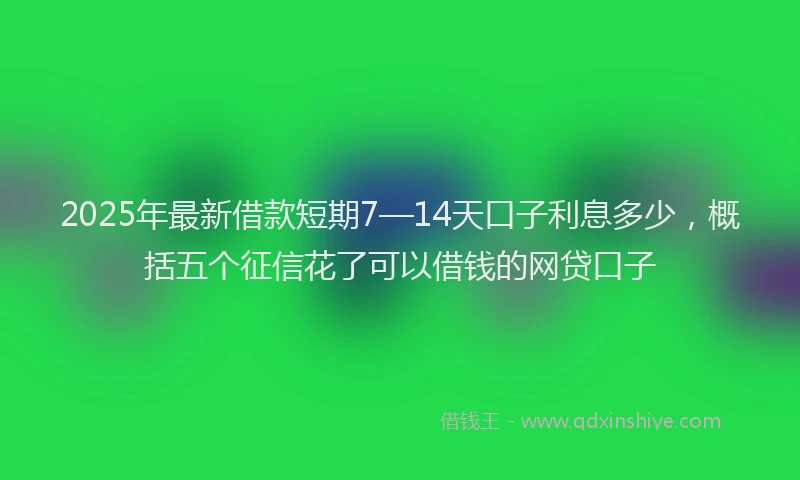 2025年最新借款短期7—14天口子利息多少，概括五个征信花了可以借钱的网贷口子