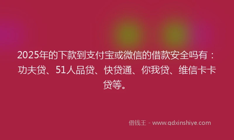 2025年的下款到支付宝或微信的借款安全吗有：功夫贷、51人品贷、快贷通、你我贷、维信卡卡贷等。