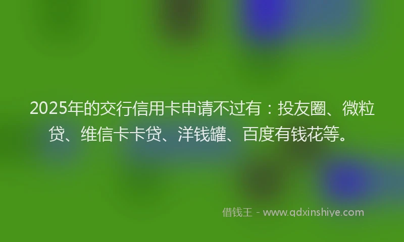 2025年的交行信用卡申请不过有：投友圈、微粒贷、维信卡卡贷、洋钱罐、百度有钱花等。