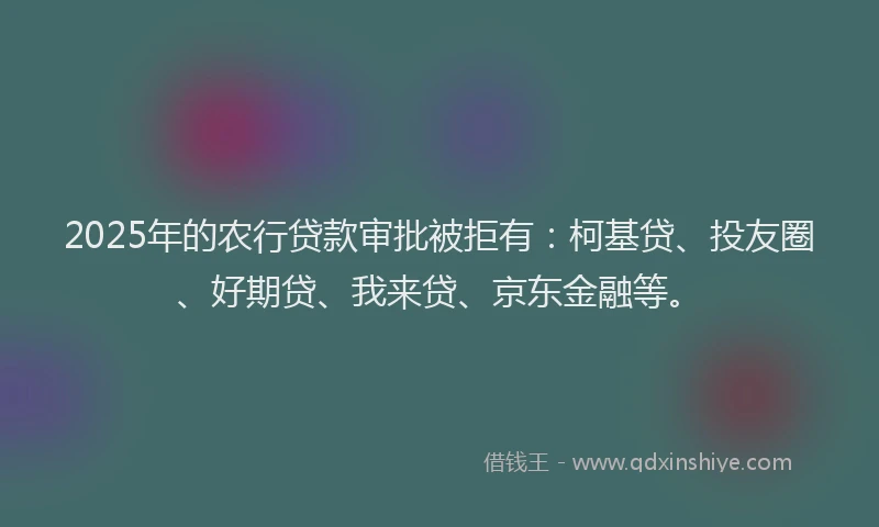2025年的农行贷款审批被拒有：柯基贷、投友圈、好期贷、我来贷、京东金融等。