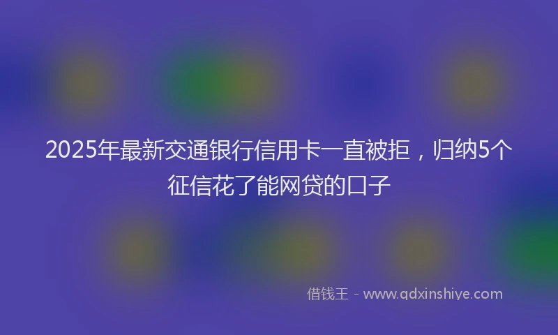 2025年最新交通银行信用卡一直被拒，归纳5个征信花了能网贷的口子