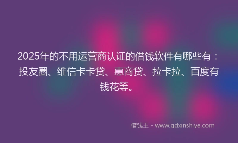 2025年的不用运营商认证的借钱软件有哪些有：投友圈、维信卡卡贷、惠商贷、拉卡拉、百度有钱花等。