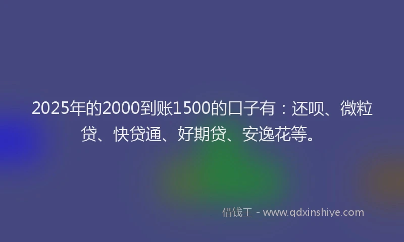 2025年的2000到账1500的口子有：还呗、微粒贷、快贷通、好期贷、安逸花等。