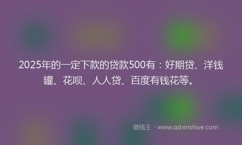 2025年的一定下款的贷款500有：好期贷、洋钱罐、花呗、人人贷、百度有钱花等。
