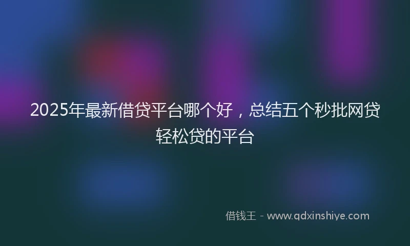 2025年最新借贷平台哪个好，总结五个秒批网贷轻松贷的平台