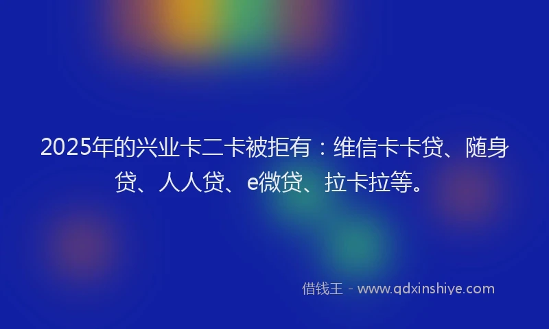 2025年的兴业卡二卡被拒有：维信卡卡贷、随身贷、人人贷、e微贷、拉卡拉等。