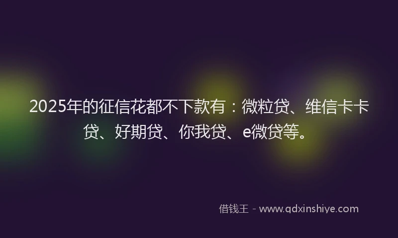 2025年的征信花都不下款有：微粒贷、维信卡卡贷、好期贷、你我贷、e微贷等。