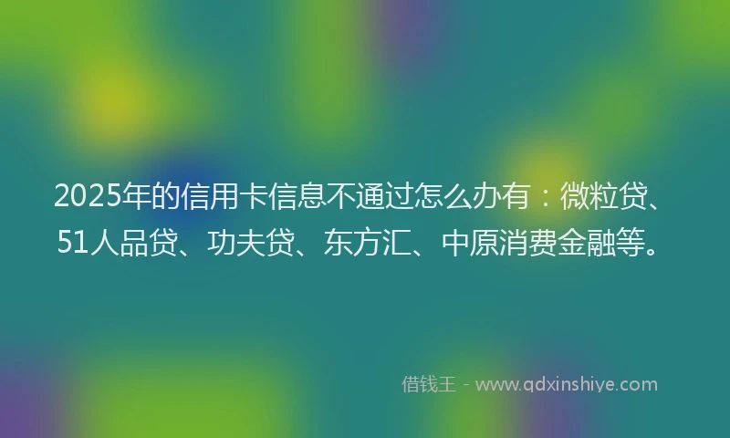 2025年的信用卡信息不通过怎么办有：微粒贷、51人品贷、功夫贷、东方汇、中原消费金融等。