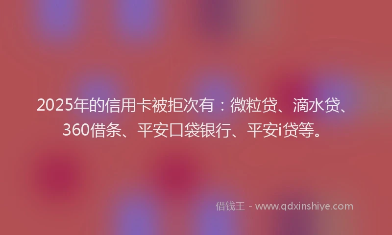 2025年的信用卡被拒次有：微粒贷、滴水贷、360借条、平安口袋银行、平安i贷等。